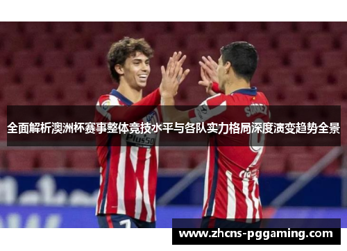 全面解析澳洲杯赛事整体竞技水平与各队实力格局深度演变趋势全景