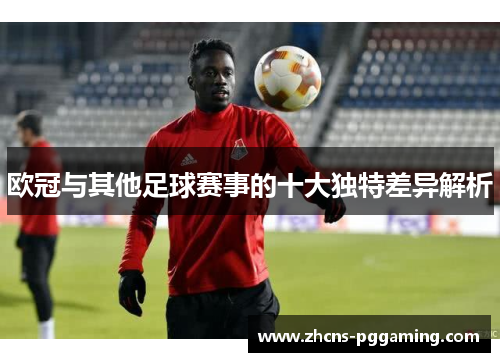 欧冠与其他足球赛事的十大独特差异解析