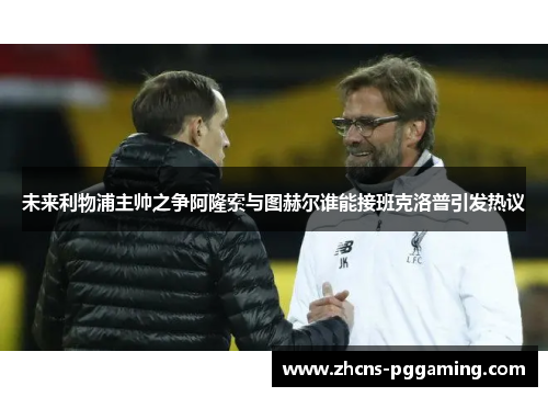未来利物浦主帅之争阿隆索与图赫尔谁能接班克洛普引发热议